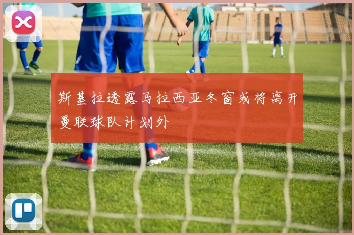 斯基拉透露马拉西亚冬窗或将离开曼联球队计划外