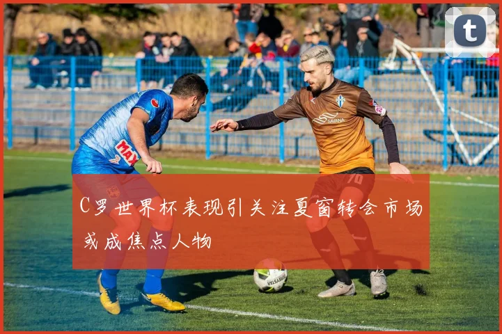 C罗世界杯表现引关注夏窗转会市场或成焦点人物