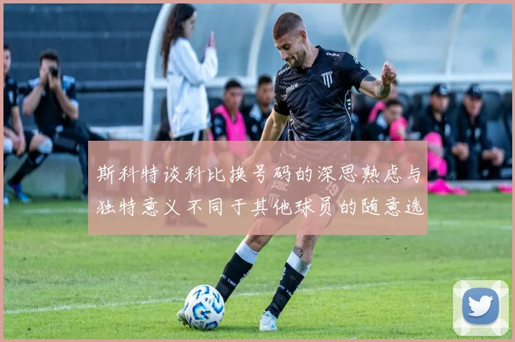 斯科特谈科比换号码的深思熟虑与独特意义不同于其他球员的随意选择