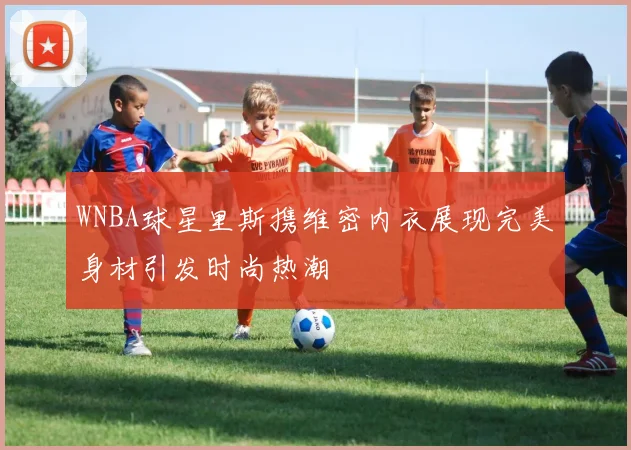 WNBA球星里斯携维密内衣展现完美身材引发时尚热潮