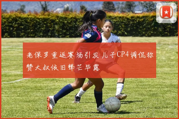 老保罗重返赛场引发儿子CP4调侃称赞大叔依旧锋芒毕露