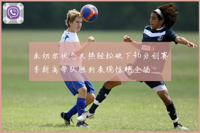 米切尔状态火热轻松砍下46分创赛季新高带队胜利表现惊艳全场