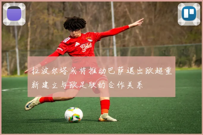 拉波尔塔或将推动巴萨退出欧超重新建立与欧足联的合作关系