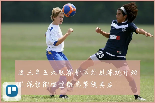 近三年五大联赛禁区外进球统计姆巴佩领衔福登凯恩紧随其后