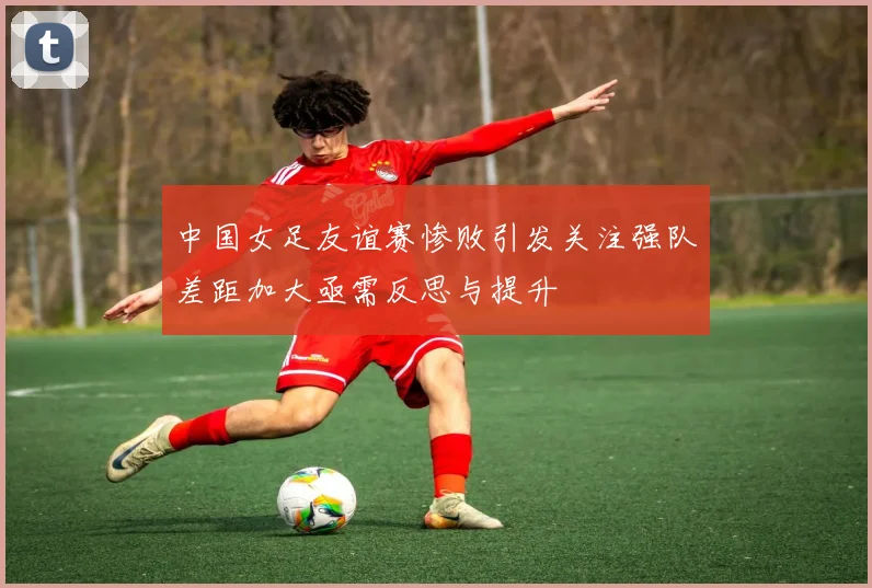 中国女足友谊赛惨败引发关注强队差距加大亟需反思与提升