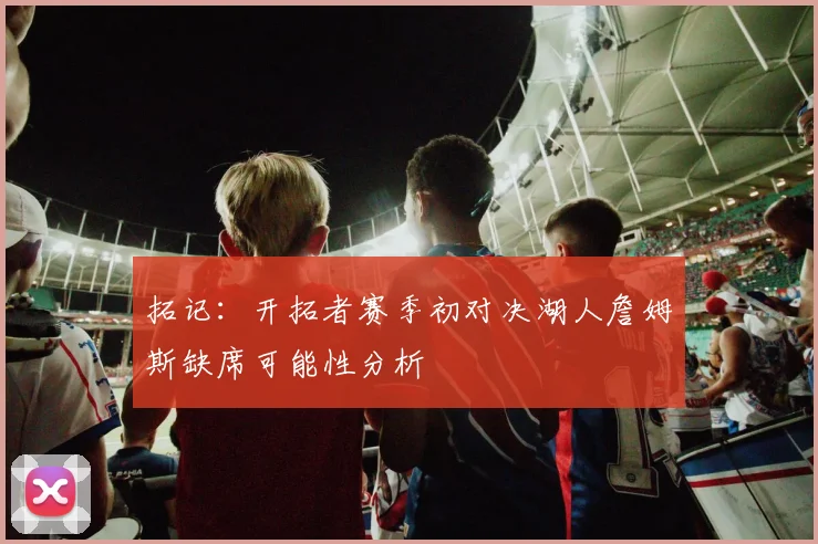 拓记：开拓者赛季初对决湖人詹姆斯缺席可能性分析