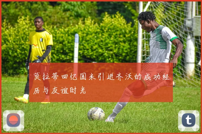 莫拉蒂回忆国米引进齐沃的成功经历与友谊时光
