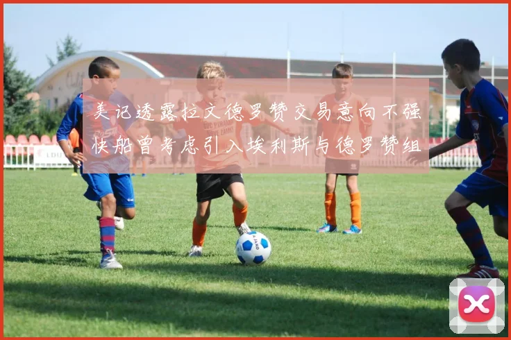 美记透露拉文德罗赞交易意向不强快船曾考虑引入埃利斯与德罗赞组合