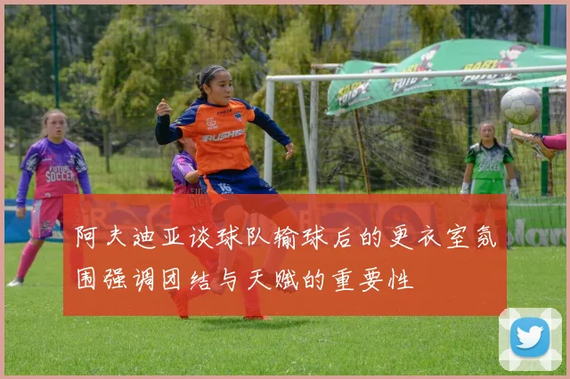 阿夫迪亚谈球队输球后的更衣室氛围强调团结与天赋的重要性