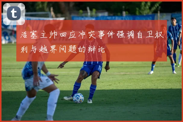 活塞主帅回应冲突事件强调自卫权利与越界问题的辩论