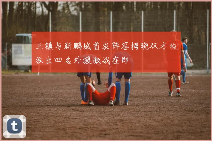 三镇与新鹏城首发阵容揭晓双方均派出四名外援激战在即
