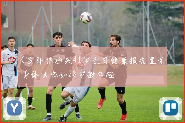 C罗即将迎来41岁生日健康报告显示身体状态如28岁般年轻