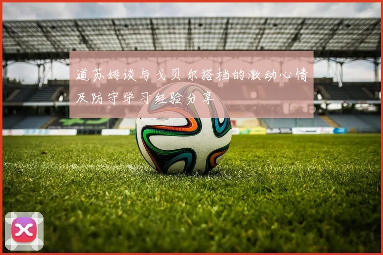 道苏姆谈与戈贝尔搭档的激动心情及防守学习经验分享
