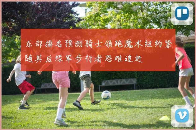 东部排名预测骑士领跑魔术纽约紧随其后绿军步行者恐难追赶